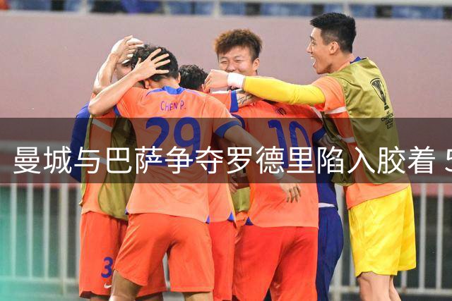 曼城与巴萨争夺罗德里陷入胶着 5000万报价遭拒