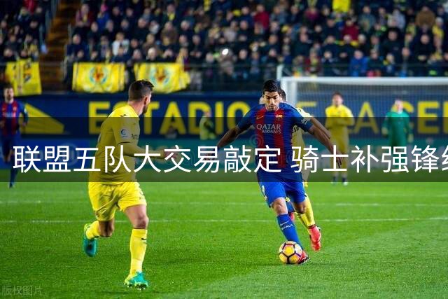 联盟五队大交易敲定 骑士补强锋线掘金忍痛割爱