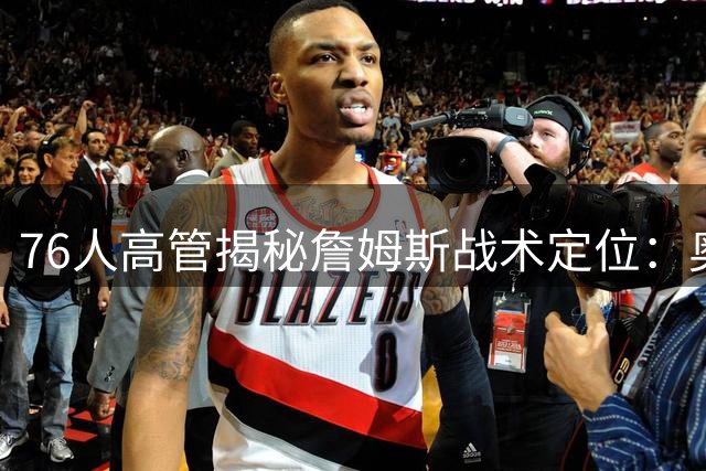 76人高管揭秘詹姆斯战术定位：奥运经验成恩比德融合关键